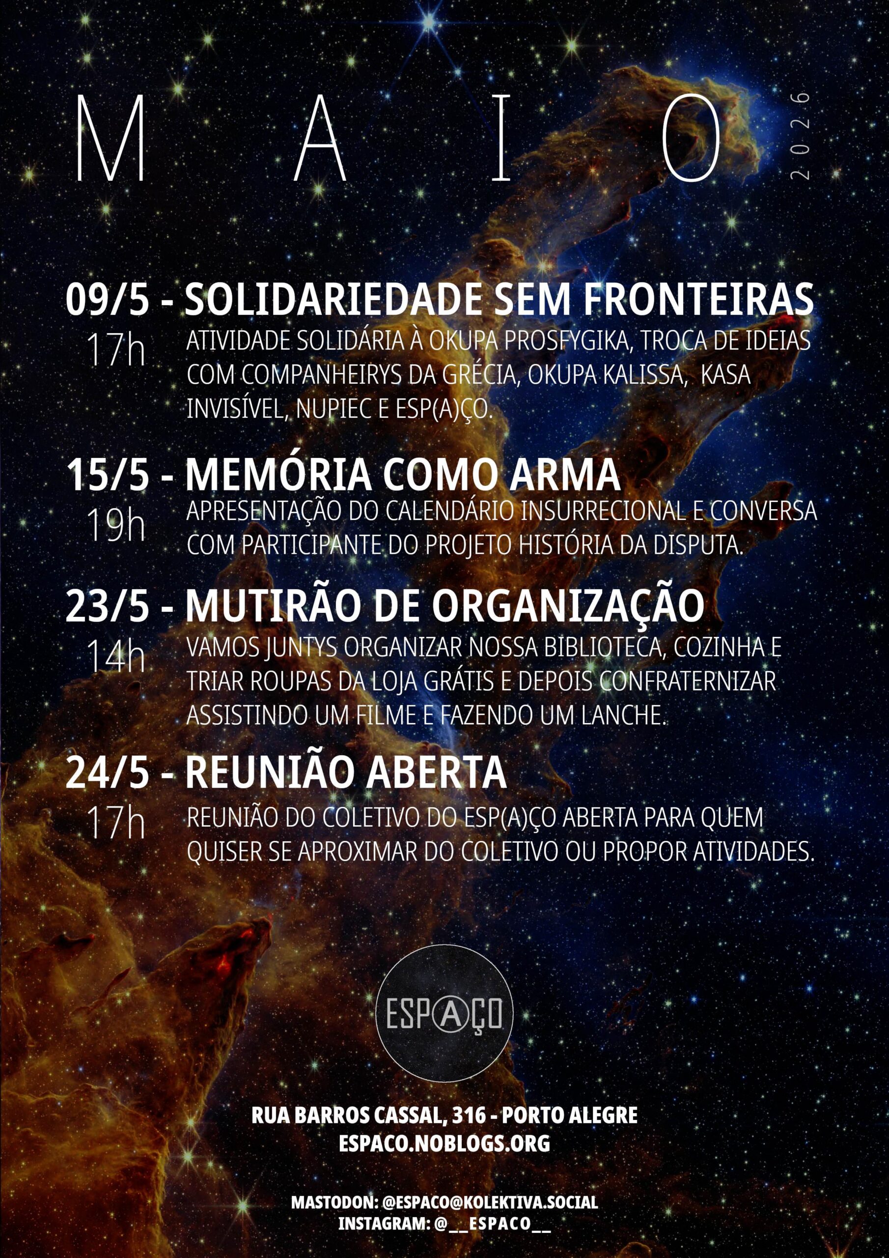 Maio de 2026. 09/5 - SOLIDARIEDADE SEM FRONTEIRAS - 17h. ATIVIDADE SOLIDÁRIA À OKUPA PROSFYGIKA, TROCA DE IDEIAS COM COMPANHEIRYS DA GRÉCIA, OKUPA KALISSA, KASA INVISÍVEL, NUPIEC E ESP(A)ÇO. 15/5 - MEMÓRIA COMO ARMA - 19h. APRESENTAÇÃO DO CALENDÁRIO INSURRECIONAL E CONVERSA COM PARTICIPANTE DO PROJETO HISTÓRIA DA DISPUTA. 23/5 - MUTIRÃO DE ORGANIZAÇÃO - 14h. VAMOS JUNTYS ORGANIZAR NOSSA BIBLIOTECA, COZINHA E TRIAR ROUPAS DA LOJA GRÁTIS E DEPOIS CONFRATERNIZAR ASSISTINDO UM FILME E FAZENDO UM LANCHE. 24/5 - REUNIÃO ABERTA 17h. REUNIÃO DO COLETIVO DO ESP(A)ÇO ABERTA PARA QUEM QUISER SE APROXIMAR DO COLETIVO OU PROPOR ATIVIDADES. Logotipo do Esp(a)ço. RUA BARROS CASSAL, 316 - PORTO ALEGRE ESPACO.NOBLOGS.ORG MASTODON: @ESPACO@KOLEKTIVA.SOCIAL INSTAGRAM: @__ESPACO__