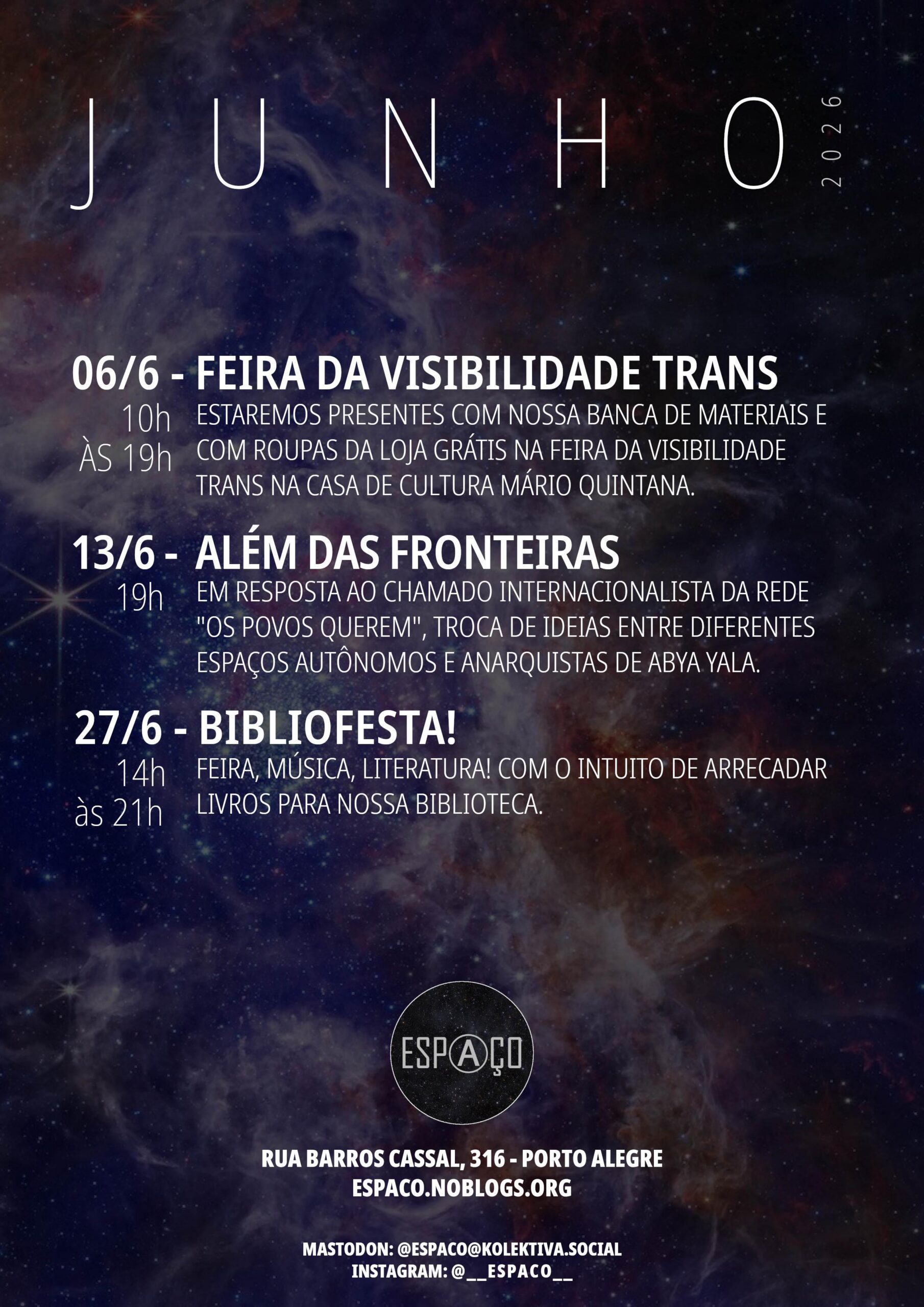 Agenda de junho de 2026 do Espaço. 06/6 - FEIRA DA VISIBILIDADE TRANS - 10h ÀS 19h - ESTAREMOS PRESENTES COM NOSSA BANCA DE MATERIAIS E COM ROUPAS DA LOJA GRÁTIS NA FEIRA DA VISIBILIDADE TRANS NA CASA DE CULTURA MÁRIO QUINTANA. 13/6 - ALÉM DAS FRONTEIRAS - 19h - EM RESPOSTA AO CHAMADO INTERNACIONALISTA DA REDE "OS POVOS QUEREM", TROCA DE IDEIAS ENTRE DIFERENTES ESPAÇOS AUTÔNOMOS E ANARQUISTAS DE ABYA YALA. 27/6 - BIBLIOFESTA! 14h às 21h FEIRA, MÚSICA, LITERATURA! COM O INTUITO DE ARRECADAR LIVROS PARA NOSSA BIBLIOTECA. Espaço - Rua Barros Cassal, 316.
